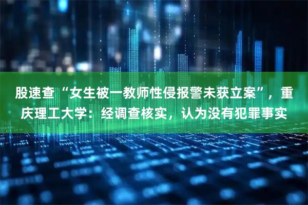 股速查 “女生被一教师性侵报警未获立案”，重庆理工大学：经调查核实，认为没有犯罪事实